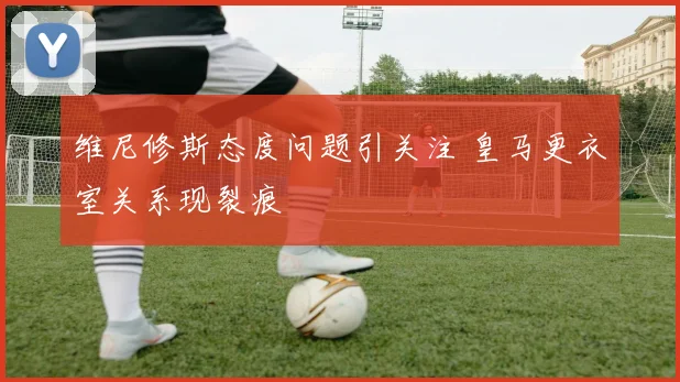 维尼修斯态度问题引关注 皇马更衣室关系现裂痕