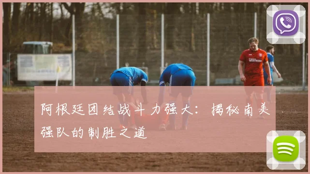 阿根廷团结战斗力强大：揭秘南美强队的制胜之道