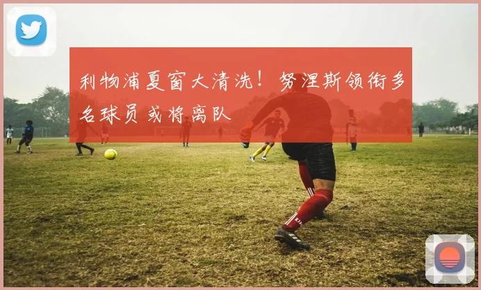 利物浦夏窗大清洗!努涅斯领衔多名球员或将离队