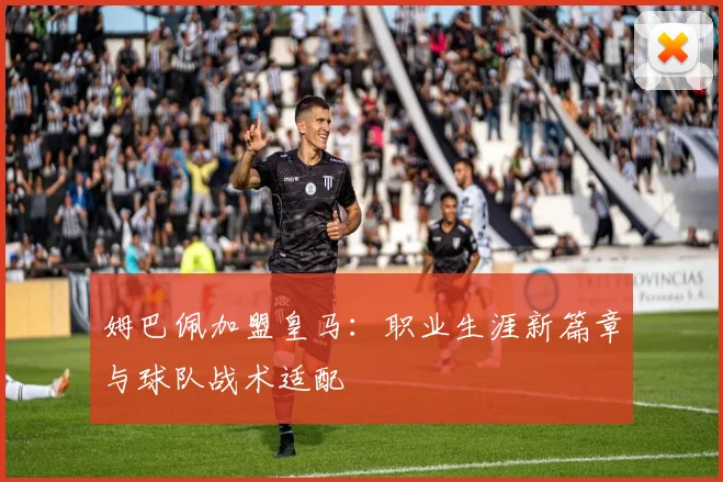 姆巴佩加盟皇马:职业生涯新篇章与球队战术适配