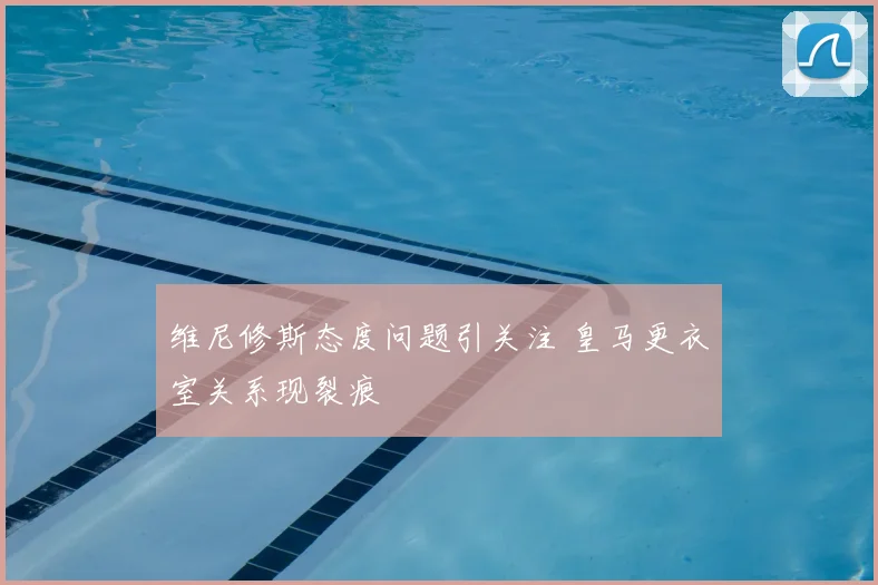 维尼修斯态度问题引关注 皇马更衣室关系现裂痕